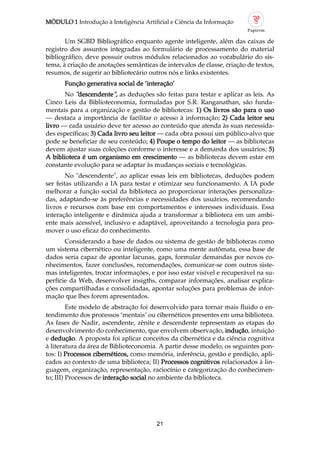 MÓDULO 1 Introdução à Inteligência Artificial e Ciência da Informação
21
Um SGBD Bibliográfico enquanto agente inteligente, além das caixas de
registro dos assuntos integradas ao formulário de processamento do material
bibliográfico, deve possuir outros módulos relacionados ao vocabulário do sis
tema, à criação de anotações semânticas de intervalos de classe, criação de textos,
resumos, de sugerir ao bibliotecário outros nós e links existentes.
Função generativa social de ‘interação’
No "descendente", as deduções são feitas para testar e aplicar as leis. As
Cinco Leis da Biblioteconomia, formuladas por S.R. Ranganathan, são funda
mentais para a organização e gestão de bibliotecas: 1) Os livros são para o uso
— destaca a importância de facilitar o acesso à informação; 2) Cada leitor seu
livro — cada usuário deve ter acesso ao conteúdo que atenda às suas necessida
des específicas; 3) Cada livro seu leitor — cada obra possui um público alvo que
pode se beneficiar de seu conteúdo; 4) Poupe o tempo do leitor — as bibliotecas
devem ajustar suas coleções conforme o interesse e a demanda dos usuários; 5)
A biblioteca é um organismo em crescimento — as bibliotecas devem estar em
constante evolução para se adaptar às mudanças sociais e tecnológicas.
No "descendente", ao aplicar essas leis em bibliotecas, deduções podem
ser feitas utilizando a IA para testar e otimizar seu funcionamento. A IA pode
melhorar a função social da biblioteca ao proporcionar interações personaliza
das, adaptando se às preferências e necessidades dos usuários, recomendando
livros e recursos com base em comportamentos e interesses individuais. Essa
interação inteligente e dinâmica ajuda a transformar a biblioteca em um ambi
ente mais acessível, inclusivo e adaptável, aproveitando a tecnologia para pro
mover o uso eficaz do conhecimento.
Considerando a base de dados ou sistema de gestão de bibliotecas como
um sistema cibernético ou inteligente, como uma mente autômata, essa base de
dados seria capaz de apontar lacunas, gaps, formular demandas por novos co
nhecimentos, fazer conclusões, recomendações, comunicar se com outros siste
mas inteligentes, trocar informações, e por isso estar visível e recuperável na su
perfície da Web, desenvolver insigths, comparar informações, analisar explica
ções compartilhadas e consolidadas, apontar soluções para problemas de infor
mação que lhes forem apresentados.
Este modelo de abstração foi desenvolvido para tornar mais fluido o en
tendimento dos processos ‘mentais’ ou cibernéticos presentes em uma biblioteca.
As fases de Nadir, ascendente, zênite e descendente representam as etapas do
desenvolvimento do conhecimento, que envolvem observação, indução, intuição
e dedução. A proposta foi aplicar conceitos da cibernética e da ciência cognitiva
à literatura da área de Biblioteconomia. A partir desse modelo, os seguintes pon
tos: I) Processos cibernéticos, como memória, inferência, gestão e predição, apli
cados ao contexto de uma biblioteca; II) Processos cognitivos relacionados à lin
guagem, organização, representação, raciocínio e categorização do conhecimen
to; III) Processos de interação social no ambiente da biblioteca.
 