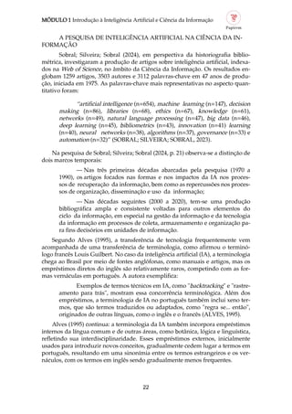 MÓDULO 1 Introdução à Inteligência Artificial e Ciência da Informação
22
A PESQUISA DE INTELIGÊNCIA ARTIFICIAL NA CIÊNCIA DA IN
FORMAÇÃO
Sobral; Silveira; Sobral (2024), em perspectiva da historiografia biblio
métrica, investigaram a produção de artigos sobre inteligência artificial, indexa
dos na Web of Science, no âmbito da Ciência da Informação. Os resultados en
globam 1259 artigos, 3503 autores e 3112 palavras chave em 47 anos de produ
ção, iniciada em 1975. As palavras chave mais representativas no aspecto quan
titativo foram:
“artificial intelligence (n=654), machine learning (n=147), decision
making (n=86), libraries (n=68), ethics (n=67), knowledge (n=61),
networks (n=49), natural language processing (n=47), big data (n=46),
deep learning (n=45), bibliometrics (n=43), innovation (n=41) learning
(n=40), neural networks (n=38), algorithms (n=37), governance (n=33) e
automation (n=32)” (SOBRAL; SILVEIRA; SOBRAL, 2023).
Na pesquisa de Sobral; Silveira; Sobral (2024, p. 21) observa se a distinção de
dois marcos temporais:
— Nas três primeiras décadas abarcadas pela pesquisa (1970 a
1990), os artigos focados nas formas e nos impactos da IA nos proces
sos de recuperação da informação, bem como as repercussões nos proces
sos de organização, disseminação e uso da informação;
— Nas décadas seguintes (2000 a 2020), tem se uma produção
bibliográfica ampla e consistente voltadas para outros elementos do
ciclo da informação, em especial na gestão da informação e da tecnologia
da informação em processos de coleta, armazenamento e organização pa
ra fins decisórios em unidades de informação.
Segundo Alves (1995), a transferência de tecnologia frequentemente vem
acompanhada de uma transferência de terminologia, como afirmou o terminó
logo francês Louis Guilbert. No caso da inteligência artificial (IA), a terminologia
chega ao Brasil por meio de fontes anglófonas, como manuais e artigos, mas os
empréstimos diretos do inglês são relativamente raros, competindo com as for
mas vernáculas em português. A autora exemplifica:
Exemplos de termos técnicos em IA, como "backtracking" e "rastre
amento para trás", mostram essa concorrência terminológica. Além dos
empréstimos, a terminologia de IA no português também inclui xeno ter
mos, que são termos traduzidos ou adaptados, como "regra se... então",
originados de outras línguas, como o inglês e o francês (ALVES, 1995).
Alves (1995) continua: a terminologia da IA também incorpora empréstimos
internos da língua comum e de outras áreas, como botânica, lógica e linguística,
refletindo sua interdisciplinaridade. Esses empréstimos externos, inicialmente
usados para introduzir novos conceitos, gradualmente cedem lugar a termos em
português, resultando em uma sinonímia entre os termos estrangeiros e os ver
náculos, com os termos em inglês sendo gradualmente menos frequentes.
 