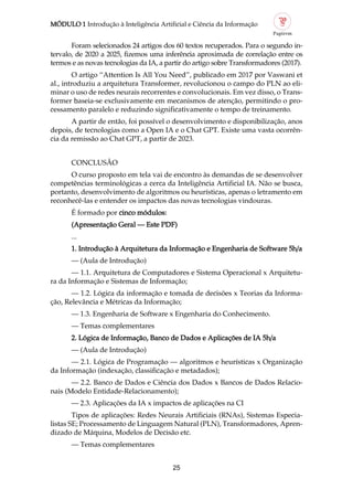 MÓDULO 1 Introdução à Inteligência Artificial e Ciência da Informação
25
Foram selecionados 24 artigos dos 60 textos recuperados. Para o segundo in
tervalo, de 2020 a 2025, fizemos uma inferência aproximada de correlação entre os
termos e as novas tecnologias da IA, a partir do artigo sobre Transformadores (2017).
O artigo “Attention Is All You Need”, publicado em 2017 por Vaswani et
al., introduziu a arquitetura Transformer, revolucionou o campo do PLN ao eli
minar o uso de redes neurais recorrentes e convolucionais. Em vez disso, o Trans
former baseia se exclusivamente em mecanismos de atenção, permitindo o pro
cessamento paralelo e reduzindo significativamente o tempo de treinamento.
A partir de então, foi possível o desenvolvimento e disponibilização, anos
depois, de tecnologias como a Open IA e o Chat GPT. Existe uma vasta ocorrên
cia da remissão ao Chat GPT, a partir de 2023.
CONCLUSÃO
O curso proposto em tela vai de encontro às demandas de se desenvolver
competências terminológicas a cerca da Inteligência Artificial IA. Não se busca,
portanto, desenvolvimento de algoritmos ou heurísticas, apenas o letramento em
reconhecê las e entender os impactos das novas tecnologias vindouras.
É formado por cinco módulos:
(Apresentação Geral — Este PDF)
...
1. Introdução à Arquitetura da Informação e Engenharia de Software 5h/a
— (Aula de Introdução)
— 1.1. Arquitetura de Computadores e Sistema Operacional x Arquitetu
ra da Informação e Sistemas de Informação;
— 1.2. Lógica da informação e tomada de decisões x Teorias da Informa
ção, Relevância e Métricas da Informação;
— 1.3. Engenharia de Software x Engenharia do Conhecimento.
— Temas complementares
2. Lógica de Informação, Banco de Dados e Aplicações de IA 5h/a
— (Aula de Introdução)
— 2.1. Lógica de Programação — algoritmos e heurísticas x Organização
da Informação (indexação, classificação e metadados);
— 2.2. Banco de Dados e Ciência dos Dados x Bancos de Dados Relacio
nais (Modelo Entidade Relacionamento);
— 2.3. Aplicações da IA x impactos de aplicações na CI
Tipos de aplicações: Redes Neurais Artificiais (RNAs), Sistemas Especia
listas SE; Processamento de Linguagem Natural (PLN), Transformadores, Apren
dizado de Máquina, Modelos de Decisão etc.
— Temas complementares
 