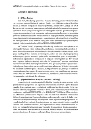MÓDULO 1 Introdução à Inteligência Artificial e Ciência da Informação
29
(ANEXO B) GLOSSÁRIO
[ 1 ] All n Turing
Em 1936, Alan Turing apresenta a Maquina de Turing, um modelo matematico
para provar a computabilidade de qualquer funçao, e em 1940, desenvolve a Heath Ro-
binson, o primeiro computador moderno (BARRERA ARRESTEGUI, 2012). Em 1950,
Turing pro-poe o teste que leva seu nome, definindo a inteligencia operacional como a
capacidade de um computador enganar um interrogador humano, que nao consiga dis-
tinguir se as respostas vem de uma pessoa ou de uma maquina. Para isso, o computador
precisaria de habilidades como processamento de linguagem natural, representaçao de
conhecimento, raciocínio automatizado e aprendizado de ma-quina. O teste original foca
em interaçao textual, mas o "teste de Turing total" inclui vídeo e manipulaçao de objetos,
exigindo visao computacional e robotica (RUSSEL; NORVIG, 2013).
O "Teste de Turing", proposto por Alan Turing, envolve uma interaçao entre um
interrogador humano e dois participantes, um humano e um computador, sendo o ob-
jetivo deste teste determinar se o computador e capaz de exibir comportamento inteli-
gente indistinguível do humano. O interrogador, isolado em uma sala, faz perguntas a
ambos os participantes, sem saber qual e qual, e tenta identificar qual e o computador. O
teste avalia a capacidade do computador de enganar o interrogador, que deve avaliar
suas respostas, incluindo possíveis intervalos de "pensamento", sem que isso indique
necessariamente a falta de inteligencia artificial. Para que o computador seja considera-
do inteligente, e necessario que, em multiplos testes, pelo menos 50% dos interrogado-
res falhem em identificar qual e a maquina. Turing acreditava que, ao longo do tempo, os
computadores seriam capazes de passar no teste, embora sua previsao de que isso acon-
teceria ate o ano 2000 nao tenha se concretizado, o teste ainda permanece uma referen-
cia para avaliar a inteligencia das maquinas.
[ 2 ] Aprendiz do de Máquin (Machine Learning)
Aprendizado de maquina, em ingles Machine Learning, e o subcampo da inteli-
gencia artificial que permite um algoritmo computacional construir, a partir de dados,
modelos de aprendizado para a resoluçao de problemas. Seu objetivo maior e criar mo-
delos de software para grandes volumes de dados, com o objetivo de prever resultados,
tendencias e padroes (APRENDIZADO ..., In: TARAPANOFF, 2022(a), p. 37). A Inteligen-
cia Artificial de Aprendizado de Maquina e uma das areas mais influentes e aplicadas da
IA hoje. O conceito central e que os algoritmos podem aprender a partir de dados e me-
lhorar seu desempenho ao longo do tempo sem serem explicitamente programados pa-
ra cada tarefa. O aprendizado de maquina pode ser supervisionado (onde o modelo e
treinado com exemplos rotulados), nao supervisionado (onde o modelo encontra pa-
droes por conta propria) ou semi-supervisionado, dependendo do tipo de dados dispo-
níveis e das tarefas a serem realizadas (VAPNIK, 1999). Exemplos: reconhecimento de
voz, reconhecimento de imagem, analise preditiva, sistemas de recomendaçao.
 