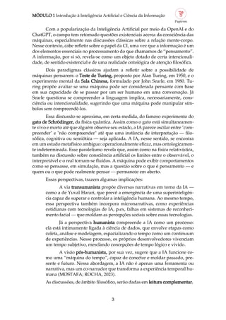 MÓDULO 1 Introdução à Inteligência Artificial e Ciência da Informação
3
Com a popularização da Inteligência Artificial por meio da OpenAI e do
ChatGPT, o campo tem retomado questões existenciais acerca da consciência das
máquinas, especialmente nas discussões clássicas sobre a relação mente corpo.
Nesse contexto, cabe refletir sobre o papel da CI, uma vez que a informação é um
dos elementos essenciais no processamento do que chamamos de “pensamento”.
A informação, por si só, revela se como um objeto dotado de certa intencionali
dade, de sentido existencial e de uma realidade ontológica de atenção filosófica.
Dois paradigmas clássicos ajudam a refletir sobre a possibilidade de
máquinas pensarem: o Teste de Turing, proposto por Alan Turing, em 1950, e o
experimento mental da Sala Chinesa, formulado por John Searle, em 1980. Tu
ring propõe avaliar se uma máquina pode ser considerada pensante com base
em sua capacidade de se passar por um ser humano em uma conversação. Já
Searle questiona se compreender a linguagem implica, necessariamente, cons
ciência ou intencionalidade, sugerindo que uma máquina pode manipular sím
bolos sem compreendê los.
Essa discussão se aproxima, em certa medida, do famoso experimento do
gato de Schrödinger, da física quântica. Assim como o gato está simultaneamen
te vivo e morto até que alguém observe seu estado, a IA parece oscilar entre "com
preender" e "não compreender" até que uma instância de interpretação — filo
sófica, cognitiva ou semiótica — seja aplicada. A IA, nesse sentido, se encontra
em um estado metafísico ambíguo: operacionalmente eficaz, mas ontologicamen
te indeterminada. Esse paralelismo revela que, assim como na física relativística,
também na discussão sobre consciência artificial os limites entre o observável, o
interpretável e o real tornam se fluídos. A máquina pode exibir comportamentos
como se pensasse, em simulação, mas a questão sobre o que é pensamento — e
quem ou o que pode realmente pensar — permanece em aberto.
Essas perspectivas, trazem algumas implicações:
A via transumanista propõe diversas narrativas em torno da IA —
como a de Yuval Harari, que prevê a emergência de uma superinteligên
cia capaz de superar e controlar a inteligência humana. Ao mesmo tempo,
essa perspectiva também incorpora micronarrativas, como experiências
cotidianas com tecnologias de IA, p.ex, falhas em sistemas de reconheci
mento facial — que moldam as percepções sociais sobre essas tecnologias.
Já a perspectiva humanista compreende a IA como um processo:
ela está intimamente ligada à ciência de dados, que envolve etapas como
coleta, análise e modelagem, espacializando o tempo como um continuum
de experiências. Nesse processo, os próprios desenvolvedores vivenciam
um tempo subjetivo, mesclando concepções de tempo lógico e vivido.
A visão pós humanista, por sua vez, sugere que a IA funcione co
mo uma “máquina do tempo”, capaz de conectar e moldar passado, pre
sente e futuro. Nessa abordagem, a IA não é apenas uma ferramenta ou
narrativa, mas um co narrador que transforma a experiência temporal hu
mana (MOSTAFA; ROCHA, 2023).
As discussões, de âmbito filosófico, serão dadas em leitura complementar.
 