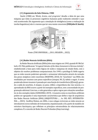 MÓDULO 1 Introdução à Inteligência Artificial e Ciência da Informação
30
[ 3 ] Argumento d S l Chines , 1980
Searle (1980) em ‘Minds, brains, and programs’ desafia a ideia de que uma
maquina que imita os processos cognitivos humanos pode realmente entender o que
esta acontecendo. Ele argumenta que a simulaçao de inteligencia (como a realizaçao de
tarefas linguísticas) nao e o mesmo que ter uma mente consciente (VER John R. Searle).
Fonte: (THE UNIVERSAL ..., 2011; HELKEIN ..., 2022).
[ 4 ] Redes Neur is Artifici is (RNA)
AsRedesNeuraisArtificiais(RNAs)temsuasorigensem1943,quandoW.McCul-
loch e W. Pitts publicaram "A Logical Calculus of the Ideas Immanent in Nervous Activity",
estabelecendo a base para redes logicas de nodos e maquinas de estado finito, com o
objetivo de resolver problemas computacionais. Em 1949, o psicologo D. Hebb sugeriu
que as redes neurais poderiam aprender e armazenar informaçoes atraves da variaçao
dos pesos sinapticos entre neuronios (MARTINS, 2010). Os "neuronios" nas RNAs sao
modulados por insumos com pesos específicos (sinapse, Wi, S), tabela a seguir. A soma
ponderada desses insumos e passada por uma funçao de transferencia (f(Σwixj)), geran-
do a saída do neuronio. A sinapse, ou peso, reflete a importancia das vias neurais, e o
aprendizado da RNA ocorre a partir de exemplos específicos, sem a necessidade de pro-
gramaçao adicional. Com isso, a rede generaliza e aplica regras para situaçoes semelhan-
tes as dos exemplos dados (SANGIORGI, 2019). A maneira como os neuronios artificiais
podem ser agrupados e uma importante característica que define o tipo de arquitetura
das Redes Neurais Artificiais (RNA) (ARQUITETURA ... , In: DEL REY; INTERNATIO-
NAL ..., 2021). Geoffrey Hinton, em 2006, e seus colegas reviveram as redes neurais ao
introduzirem novos metodos de treinamento, impulsionando a IA a partir de modelos de
estrutura hierarquica, que refletiam os princípios estruturalistas de relacionamentos
complexos. E o conceito de Redes Neurais Profundas (Deep Learning).
 