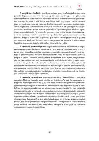 MÓDULO 1 Introdução à Inteligência Artificial e Ciência da Informação
32
A suposição psicológic envolve a ideia de que a inteligencia humana e um
produto de processos mentais internos. A psicologia cognitiva, por exemplo, busca
entender como os seres humanos percebem o mundo, formam representaçoes men-
tais e tomam decisoes. A abordagem psicologica na IA sugere que a mente humana
pode ser modelada como um conjunto de algoritmos, representaçoes mentais e pro-
cessos cognitivos, como memoria, atençao e raciocínio. A IA que segue essa supo-
siçao tenta modelar a mente humana por meio de representaçoes simbolicas e pro-
cessos computacionais. Por exemplo, sistemas como logica formal, sistemas espe-
cialistas e redes neurais buscam simular aspectos psicologicos do comportamento
humano. Dreyfus, no entanto, argumenta que muitos desses processos nao podem
ser reduzidos a calculos formais, pois o comportamento humano e muitas vezes
implícito, baseado em experiencia pratica e no contexto vivido.
Asuposiçãoepistemológic dizrespeitoaformacomooconhecimentoeadqui-
rido e representado. Ela aborda a questao de como a mente humana adquire conheci-
mento sobre o mundo e como isso pode ser representado em uma maquina. A epistemo-
logia se preocupa com a natureza do conhecimento, como ele e justificado e como as
maquinas podem "conhecer" ou representar informaçoes. Uma suposiçao epistemolo-
gica em IA considera que, para que uma maquina seja inteligente, ela precisa de repre-
sentaçoes adequadas de conhecimento e metodos para inferir novas informaçoes com
base nessas representaçoes. Isso pode incluir o uso de logicas formais, redes semanticas,
ontologias, entre outros. Dreyfus critica essa visao, dizendo que o conhecimento humano
nao pode ser completamente representado por símbolos e regras fixas, pois ele e tacito,
nao formalizado e muitas vezes contextual.
A suposição ontológic esta relacionada a natureza da realidade e da existencia
das coisas. Ela tenta entender o que significa ser "inteligente" e qual e a natureza da in-
teligencia. A ontologia, dentro da IA, lida com o que constitui um agente inteligente e co-
mo essa inteligencia pode se manifestar. A questao ontologica refere-se ao ser da inte-
ligencia e a forma como ela pode ser representada ou reproduzida. Em IA, a suposiçao
ontologica pode estar preocupada com o modo como os conceitos e entidades no mundo
sao representados por uma maquina. Pode envolver a construçao de ontologias que de-
finem categorias e relaçoes entre objetos e conceitos. A crítica de Dreyfus e que muitas
abordagens de IA pressupoem que a inteligencia pode ser reduzida a representaçoes
formais, mas ele argumenta que a experiencia direta e incorporada de um ser humano
com o mundo e fundamental para a verdadeira inteligencia, e nao pode ser capturada
apenas em representaçoes simbolicas.
 