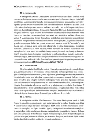 MÓDULO 1 Introdução à Inteligência Artificial e Ciência da Informação
34
TE IA conexionist
A Inteligencia Artificial Conexionista, por outro lado, baseia-se na ideia de redes
neurais artificiais, que tentam emular a estrutura do cerebro humano. Ao contrario da IA
simbolica, a IA conexionista trabalha com redes compostas por unidades (ou nos) inter-
ligadas, que se ativam ou desativam com base em estímulos de entrada e saída. Essas
redes sao treinadas para reconhecer padroes e aprender com os dados por meio de um
processo chamado aprendizado de maquina. A principal diferença da IA conexionista em
relaçao a simbolica e que, ao inves de representar o conhecimento explicitamente, ela se
baseia em conexoes e em uma rede de interaçoes para identificar padroes e fazer pre-
visoes. A IA conexionista e mais flexível que a simbolica, especialmente em contextos
dinamicos e imprevisíveis, como reconhecimento de imagem, fala, ou processamento de
grandes volumes de dados. Seu grande avanço esta na capacidade de "aprender" e me-
lhorar com o tempo, o que a torna mais adaptavel e proxima dos processos cognitivos
humanos. Alem disso, as redes neurais podem aprender de maneira mais eficaz com
exemplos concretos, sem a necessidade de representaçoes explícitas de regras. Enquan-
to a IA simbolica busca formalizar e estruturar o conhecimento de maneira logica e ba-
seada em regras, a IA conexionista se aproxima mais do funcionamento biologico do ce-
rebro, utilizando a ideia de redes de conexoes e aprendizagem adaptativa para resolver
problemas complexos VER Redes Neurais Artificiais (RNAs).
TE IA Evolucionári
A Inteligencia Artificial Evolucionaria e baseada nos princípios da evoluçao biolo-
gica, particularmente os processos de seleçao natural e mutaçao genetica. Essa aborda-
gem utiliza algoritmos evolutivos (como algoritmos geneticos) para resolver problemas
de otimizaçao, onde uma soluçao e representada por uma estrutura de dados, e o pro-
cesso evolutivo gera soluçoes melhores ao longo de varias geraçoes. O processo começa
com um conjunto de soluçoes iniciais e usa operadores como mutaçao, crossover (com-
binaçao de soluçoes) e seleçao para melhorar gradualmente a populaçao de soluçoes. A
IA evolucionaria e muito utilizada em problemas onde a soluçao exata nao e conhecida e
onde a busca por soluçoes e extremamente complexa. Exemplos de aplicaçao: otimiza-
çao de design de sistemas, jogos de estrategia e problemas de previsao.
TE IA Híbrid
A Inteligencia Artificial Híbrida combina diferentes abordagens e tecnicas de IA
(como IA simbolica e conexionista) para tentar aproveitar o melhor de cada uma delas.
A ideia e unir as forças de varios paradigmas da IA, como as redes neurais (que apren-
dem com exemplos) e a logica simbolica (que pode representar conhecimento explícito
e regras). Isso pode resultar em sistemas mais robustos e adaptaveis, capazes de lidar
com uma variedade de tarefas que exigem raciocínio logico, alem de aprendizagem de
padroes e adaptaçao a novas informaçoes. Exemplo de aplicaçao: sistemas de recomen-
daçao, diagnostico medico, assistentes pessoais inteligentes.
 