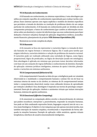 MÓDULO 1 Introdução à Inteligência Artificial e Ciência da Informação
35
TE IA B se d em Conhecimento
A IA baseada em conhecimento, ou sistemas especialistas, e uma abordagem que
utiliza um conjunto específico de conhecimento especializado para realizar tarefas com-
plexas. Esses sistemas operam com regras explícitas e modelos de domínio específicos
que permitem a tomada de decisoes ou resoluçao de problemas dentro de um campo
particular de conhecimento. A IA baseada em conhecimento pode ser dividida em dois
componentes principais: o banco de conhecimento (que contem as informaçoes neces-
sarias sobre um domínio) e o motor de inferencia (que usa esse conhecimento para fazer
deduçoes e fornecer soluçoes). Exemplo de aplicaçao: diagnosticos medicos, aconselha-
mento financeiro, planejamento de projetos VER Sistemas Especialistas (SE).
Remissivas na versao completa da ediçao.
TE IA R zo nte
A IA razoante se foca em representar o raciocínio logico e a tomada de deci-
sao baseada em regras formais e estruturas logicas. Ela e usada para tarefas que
exigem inferencia, raciocínio dedutivo e soluçao de problemas de maneira racional.
O raciocínio pode ser realizado utilizando uma variedade de logicas, como logica
proposicional, logica de predicados, ou logica de descriçao (usada em ontologias).
Esta abordagem e aplicada em sistemas que precisam tomar decisoes informadas
com base em um conjunto de regras definidas e conhecimento de domínio. Exemplo
de aplicaçao: sistemas jurídicos inteligentes, sistemas de apoio a decisao, planeja-
mento e raciocínio em sistemas autonomos.
TE IA Comport ment l (Behavioral IA)
A IA comportamental e baseada na ideia de que a inteligencia pode ser estudada
observando-se e modelando o comportamento humano e animal. Em vez de focar na
estrutura interna da mente ou do cerebro, os sistemas de IA comportamental tentam
imitar o comportamento observavel, muitas vezes utilizando tecnicas de aprendizado
por imitaçao e feedback. Essa abordagem e inspirada nas teorias de psicologia compor-
tamental. Exem-plo de aplicaçao: chatbots e assistentes virtuais que imitam interaçoes
humanas, sistemas de agentes autonomos.
TE IA Emocion l (Affective Computing)
A IA emocional ou computaçao afetiva envolve o desenvolvimento de sistemas
que podem reconhecer, interpretar e, possivelmente, responder as emoçoes humanas.
Isso pode ser feito analisando expressoes faciais, linguagem corporal, tom de voz e ou-
trossinaisfisiologicos.Oobjetivoecriarmaquinasquenaoapenasexecutemtarefas,mas
tambem interajam de maneira empatica, reconhecendo e respondendo de forma ade-
quada as emoçoes humanas. Exemplo de aplicaçao: robos assistivos, agentes virtuais
terapeuticos, interfaces de usuario emocionalmente inteligentes.
 