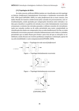 MÓDULO 1 Introdução à Inteligência Artificial e Ciência da Informação
36
[ 9 ] Topologi s de RNAs
As redes neurais artificiais (RNAs) podem ser classificadas em tres topologi-
as basicas: feedforward, limitadamente recorrentes e totalmente recorrentes (BI-
GUS, 1996 apud CAPUANO, 2009). As redes feedforward sao as mais comuns, com
dados fluindo de maneira unidirecional pelas camadas de processamento, sem re-
troalimentaçoes, sendo ajustadas por comparaçoes iterativas entre entradas e sa-
ídas para classificar os padroes de entrada. Ja as redes limitadamente recorrentes
armazenam o contexto das entradas passadas e utilizam conexoes de retroalimen-
taçao nas camadas ocultas ou de saída, permitindo uma maior complexidade na
classificaçao dos dados em comparaçao com as redes feedforward. Por fim, as redes
totalmente recorrentes possuem conexoes bidimensionais entre todas as unidades,
permitindo que os dados fluam para frente e para tras ate que as ativaçoes se es-
tabilizem, sendo eficazes em resolver problemas complexos e otimizaçao, apesar de
sua alta instabilidade e custo computacional (CAPUANO, 2009).
Figura — Topologia de rede neural feedforward
Figura — Topologia limitadamente recorrente
Figura — Topologia limitadamente recorrente
(CAPUANO, 2009)
 