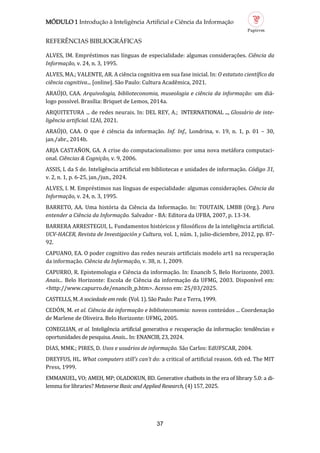 MÓDULO 1 Introdução à Inteligência Artificial e Ciência da Informação
37
REFERÊNCIAS BIBLIOGRÁFICAS
ALVES, IM. Emprestimos nas línguas de especialidade: algumas consideraçoes. Ciência da
Informação, v. 24, n. 3, 1995.
ALVES, MA.; VALENTE, AR. A ciencia cognitiva em sua fase inicial. In: O estatuto científico da
ciência cognitiva... [online]. Sao Paulo: Cultura Academica, 2021.
ARAUJO, CAA. Arquivologia, biblioteconomia, museologia e ciência da informação: um dia-
logo possível. Brasília: Briquet de Lemos, 2014a.
ARQUITETURA ... de redes neurais. In: DEL REY, A.; INTERNATIONAL ..., Glossário de inte
ligência artificial. I2AI, 2021.
ARAUJO, CAA. O que e ciencia da informaçao. Inf. Inf., Londrina, v. 19, n. 1, p. 01 – 30,
jan./abr., 2014b.
ARJA CASTANON, GA. A crise do computacionalismo: por uma nova metafora computaci-
onal. Ciências & Cognição, v. 9, 2006.
ASSIS, L da S de. Inteligencia artificial em bibliotecas e unidades de informaçao. Código 31,
v. 2, n. 1, p. 6-25, jan./jun., 2024.
ALVES, I. M. Emprestimos nas línguas de especialidade: algumas consideraçoes. Ciência da
Informação, v. 24, n. 3, 1995.
BARRETO, AA. Uma historia da Ciencia da Informaçao. In: TOUTAIN, LMBB (Org.). Para
entender a Ciência da Informação. Salvador - BA: Editora da UFBA, 2007, p. 13-34.
BARRERA ARRESTEGUI, L. Fundamentos historicos y filosoficos de la inteligencia artificial.
UCV HACER, Revista de Investigación y Cultura, vol. 1, num. 1, julio-diciembre, 2012, pp. 87-
92.
CAPUANO, EA. O poder cognitivo das redes neurais artificiais modelo art1 na recuperaçao
da informaçao. Ciência da Informação, v. 38, n. 1, 2009.
CAPURRO, R. Epistemologia e Ciencia da informaçao. In: Enancib 5, Belo Horizonte, 2003.
Anais... Belo Horizonte: Escola de Ciencia da informaçao da UFMG, 2003. Disponível em:
<http://www.capurro.de/enancib_p.htm>. Acesso em: 25/03/2025.
CASTELLS, M. A sociedade em rede. (Vol. 1). Sao Paulo: Paz e Terra, 1999.
CEDON, M. et al. Ciência da informação e biblioteconomia: novos conteudos ... Coordenaçao
de Marlene de Oliveira. Belo Horizonte: UFMG, 2005.
CONEGLIAN, et al. Inteligencia artificial generativa e recuperaçao da informaçao: tendencias e
oportunidades de pesquisa. Anais... In: ENANCIB, 23, 2024.
DIAS, MMK.; PIRES, D. Usos e usuários de informação. Sao Carlos: EdUFSCAR, 2004.
DREYFUS, HL. What computers still’s can’t do: a critical of artificial reason. 6th ed. The MIT
Press, 1999.
EMMANUEL, VO; AMEH, MP; OLADOKUN, BD. Generative chatbots in the era of library 5.0: a di-
lemma for libraries? Metaverse Basic and Applied Research, (4) 157, 2025.
 