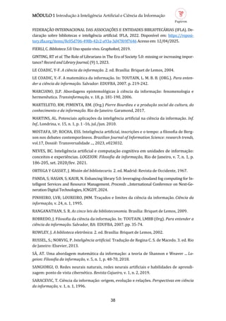 MÓDULO 1 Introdução à Inteligência Artificial e Ciência da Informação
38
FEDERAÇAO INTERNACIONAL DAS ASSOCIAÇOES E ENTIDADES BIBLIOTECARIAS (IFLA). De-
claraçao sobre bibliotecas e inteligencia artificial. IFLA, 2022. Disponível em: https://reposi-
tory.ifla.org/items/8c05d706-498b-42c2-a93a-3d47f69f7646 Acesso em: 12/04/2025.
FIERLI, C. Biblioteca 5.0. Uno spazio vivo. Graphofeel, 2019.
GINTING, RT et al. The Role of Librarians in The Era of Society 5.0: missing or increasing impor-
tance? Record and Library Journal, (9) 1, 2023.
LE COADIC, Y-F. A ciência da informação. 2. ed. Brasília: Briquet de Lemos, 2004.
LE COADIC, Y.-F. A matematica da informaçao. In: TOUTAIN, L. M. B. B. (ORG.). Para enten
der a ciência da informação. Salvador: EDUFBA, 2007. p. 219-242.
MARCIANO, JLP. Abordagens epistemologicas a ciencia da informaçao: fenomenologia e
hermeneutica. Transinformação, v. 18, p. 181-190, 2006.
MARTELETO, RM; PIMENTA, RM. (Org.) Pierre Bourdieu e a produção social da cultura, do
conhecimento e da informação. Rio de Janeiro: Garamond, 2017.
MARTINS, AL. Potenciais aplicaçoes da inteligencia artificial na ciencia da informaçao. Inf.
Inf., Londrina, v. 15, n. 1, p. 1 -16, jul./jun. 2010.
MOSTAFA, SP; ROCHA, ESS. Inteligencia artificial, inscriçoes e o tempo: a filosofia de Berg-
son nos debates contemporaneos. Brazilian Journal of Information Science: research trends,
vol.17, Dossie: Transversalidade ..., 2023, e023032.
NEVES, BC. Inteligencia artificial e computaçao cognitiva em unidades de informaçao:
conceitos e experiencias. LOGEION: Filosofia da informação, Rio de Janeiro, v. 7, n. 1, p.
186-205, set. 2020/fev. 2021.
ORTEGA Y GASSET, J. Misión del bibliotecario. 2. ed. Madrid: Revista de Occidente, 1967.
PANDA, S; HASAN, S; KAUR, N. Enhancing library 5.0: leveraging cloudand fog computing for In-
telligent Services and Resource Management. Proceeds ...International Conference on Next-Ge-
neration Digital Technologies, ICNGDT, 2024.
PINHEIRO, LVR; LOUREIRO, JMM. Traçados e limites da ciencia da informaçao. Ciência da
informação, v. 24, n. 1, 1995.
RANGANATHAN, S. R. As cinco leis da biblioteconomia. Brasília: Briquet de Lemos, 2009.
ROBREDO, J. Filosofia da ciencia da informaçao. In: TOUTAIN, LMBB (Org). Para entender a
ciência da informação. Salvador, BA: EDUFBA, 2007. pp. 35-74.
ROWLEY, J. A biblioteca eletrônica. 2. ed. Brasília: Briquet de Lemos, 2002.
RUSSEL, S.; NORVIG, P. Inteligência artificial. Traduçao de Regina C. S. de Macedo. 3. ed. Rio
de Janeiro: Elsevier, 2013.
SA, AT. Uma abordagem matematica da informaçao: a teoria de Shannon e Weaver ... Lo
geion: Filosofia da informação, v. 5, n. 1, p. 48-70, 2018.
SANGIORGI, O. Redes neurais naturais, redes neurais artificiais e habilidades de aprendi-
zagem: ponto de vista cibernetico. Revista Cajueiro, v. 1, n. 2, 2019.
SARACEVIC, T. Ciencia da informaçao: origem, evoluçao e relaçoes. Perspectivas em ciência
da informação, v. 1, n. 1, 1996.
 
