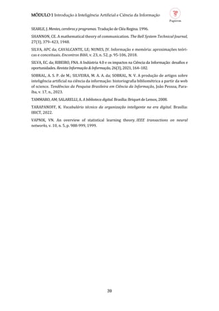 MÓDULO 1 Introdução à Inteligência Artificial e Ciência da Informação
39
SEARLE, J. Mentes, cerebros y programas. Traduçao de Clea Regina. 1996.
SHANNON, CE. A mathematical theory of communication. The Bell System Technical Journal,
27(3), 379–423, 1948.
SILVA, APC da; CAVALCANTE, LE; NUNES, JV. Informaçao e memoria: aproximaçoes teori-
cas e conceituais. Encontros Bibli, v. 23, n. 52, p. 95-106, 2018.
SILVA, EC. da; RIBEIRO, FNA. A Industria 4.0 e os impactos na Ciencia da Informaçao: desafios e
oportunidades. Revista Informação & Informação, 26(3), 2021, 164–182.
SOBRAL, A. S. P. de M.; SILVEIRA, M. A. A. da; SOBRAL, N. V. A produçao de artigos sobre
inteligencia artificial na ciencia da informaçao: historiografia bibliometrica a partir da web
of science. Tendências da Pesquisa Brasileira em Ciência da Informação, Joao Pessoa, Para-
íba, v. 17, n., 2023.
TAMMARO, AM; SALARELLI, A. A biblioteca digital. Brasília: Briquet de Lemos, 2008.
TARAPANOFF, K. Vocabulário técnico da organização inteligente na era digital. Brasília:
IBICT, 2022.
VAPNIK, VN. An overview of statistical learning theory. IEEE transactions on neural
networks, v. 10, n. 5, p. 988-999, 1999.
 