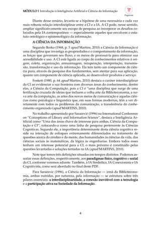 MÓDULO 1 Introdução à Inteligência Artificial e Ciência da Informação
4
Diante desse cenário, levanta se a hipótese de uma necessária e cada vez
mais robusta relação interdisciplinar entre a CI e a IA. A CI pode, nesse sentido,
ampliar significativamente seu escopo de pesquisa ao incorporar os desafios co
locados pela IA contemporânea — especialmente aqueles que envolvem o esta
tuto ontológico e epistemológico da informação.
A CIÊNCIA DA INFORMAÇÃO
Segundo Borko (1968, p. 3 apud Martins, 2010) a Ciência da Informação é
uma disciplina que investiga as propriedades e o comportamento da informação,
as forças que governam seu fluxo, e os meios de processá la para otimizar sua
acessibilidade e uso. A CI está ligada ao corpo de conhecimentos relativos à ori
gem, coleta, organização, armazenagem, recuperação, interpretação, transmis
são, transformação e uso da informação. Ela tem tanto um componente de ciên
cia pura, através da pesquisa dos fundamentos, sem atentar para sua aplicação,
quanto um componente de ciência aplicada, ao desenvolver produtos e serviço.
Foskett (1980, p. 64 apud Martins, 2010) destaca o caráter interdisciplinar
da CI ao evidenciar a sua fronteira com diversas áreas do conhecimento, dentre
elas, a Ciência da Computação, pois a CI é “uma disciplina que surge de uma
fertilização cruzada de ideias que incluem a velha arte da Biblioteconomia, a no
va arte da computação, as artes dos novos meios de comunicação e aquelas ciên
cias como psicologia e linguística que, em suas formas modernas, têm a ver di
retamente com todos os problemas da comunicação, a transferência do conhe
cimento organizado (apud MARTINS, 2010).
No trabalho apresentado por Saracevic (1996) na International Conference
on “Conceptions of Library and Information Science”, destaca a Inteligência Ar
tificial como “Uma das áreas chave de interesse para ambas, Ciência da Compu
tação e CI”, colocando a como uma linha de pesquisa pertencente às Ciências
Cognitivas. Segundo ele, a importância determinante desta ciência cognitiva re
side na interação de enfoques extremamente diferenciados no tratamento de
questões acerca do cérebro e da mente, das humanidades às ciências da vida, das
ciências sociais às matemáticas, da lógica às engenharias. Embora todos esses
tenham um interesse potencial para a CI, o mais próximo é constituído pelas
questões levantadas e soluções tentadas na IA (apud MARTINS, 2010).
Note que temos três definições situadas em tempos distintos. Podemos as
sociar essas definições, respectivamente, aos paradigmas físico, cognitivo e social
da CI, conforme veremos adiante. Também, à IA Simbólica, IA Conexionista e IA
Cognitivista, como será abordado no final deste PDF.
Para Saracevic (1996), a Ciência da Informação — irmã da Bibliotecono
mia, ambas nutridas, por natureza, pela informação — se estrutura sobre três
pilares essenciais: a interdisciplinaridade, a conexão inevitável com a tecnologia
e a participação ativa na Sociedade da Informação.
 