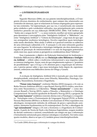 MÓDULO 1 Introdução à Inteligência Artificial e Ciência da Informação
5
4
Le Coadic (2004) afirma que a informação é o sangue da ciência.
— i) INTERDISCIPLINARIDADE
CI
Segundo Marciano (2006), em sua patente interdisciplinaridade, a CI tan
gencia diversos domínios do conhecimento, quer estejam eles relacionados aos
conteúdos de interesse, quer se relacionem às formas empregadas para represen
tar tais conteúdos. Tal representação, por sua vez, é caracterizada não somente
pelos símbolos e pelo vocabulário utilizados, mas principalmente pelo contexto
intelectivo presente em sua elaboração (MARCIANO, 2006). Vale lembrar que
“dados são o sangue da IA2
” — e, nesse contexto, escolher um termo apropriado
para denominar a convergência entre “Inteligência Artificial” e “Bibliotecas”, ou
entre “Inteligência Artificial” e “Ciência da Informação”, exige mais do que ape
nas acompanhar modismos tecnológicos. Envolve especificar quais tecnologias
estão sendo abordadas. Mais ainda: é refletir se é possível controlar os subtextos
de uma informação submetida à IA. A sensação é a de estar colocando gasolina
em uma fogueira. Se informação e tecnologia inteligente são dois elementos car
regados de presunção de intencionalidade e os usos da linguagem potencializa
ainda mais isso, quais seriam as perspectivas combinatórias disso? Infinitas?
Esse é justamente o objetivo da Federação Internacional de Instituições e
Entidades Bibliotecárias (IFLA) em sua Declaração sobre Bibliotecas e Inteligên
cia Artificial — refletir sobre o multiverso informacional e seus impactos sobre
os sistemas inteligentes. Assim, mais do que simplesmente explorar a “prateleira
de possibilidades” que a CCog e a IA oferecem para a organização da informa
ção, é preciso pensar sobre o que essas tecnologias farão depois de, espontane
amente, ordenarem essa bibliosfera (termo de Ortega y Gasset).
IA
A evolução da Inteligência Artificial (IA) é marcada por uma forte inter
disciplinaridade, articulando áreas como Filosofia, Matemática, Psicologia, Lin
guística, Neurociência, Economia e Engenharia.
“Pensar como humanos”, conforme Martins (2010) inaugura a IA com as
Redes Neurais Artificiais (RNAs), o que Russel; Norvig (2013) verifica, uma fron
teira entre Neurociência e a Cibernética. “Pensar racionalmente” — como des
crevem Russell e Norvig (2013), copita a Filosofia, a Matemática e a Ontologia
Computacional. No terceiro quadrante de Russell e Norvig (2013), a proposta de
“agir como humanos” estabelece conexões diretas com a Psicologia e a Linguísti
ca. Tecnologias como o Processamento de Linguagem Natural (PLN), as Redes
Neurais Recorrentes (RNNs) e as Redes Convolucionais (CNNs) expandem essa
abordagem, incorporando métodos de atribuição de pesos e aprendizado auto
mático, elementos fundamentais na IA contemporânea. Por fim, a abordagem de
“agir racionalmente” integra a IA com a Economia e a Engenharia do Conheci
mento. A partir da Teoria de Nash e dos Sistemas Especialistas, surgem modelos
de decisão autônoma e racional, consolidando um estágio em que a informação
é formalmente estruturada para otimizar estratégias e resultados. Em todos esses
quatro modelos, observa se que a CI, também possui interdisciplinaridade.
 