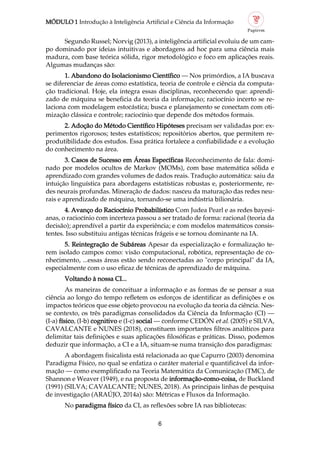 MÓDULO 1 Introdução à Inteligência Artificial e Ciência da Informação
6
Segundo Russel; Norvig (2013), a inteligência artificial evoluiu de um cam
po dominado por ideias intuitivas e abordagens ad hoc para uma ciência mais
madura, com base teórica sólida, rigor metodológico e foco em aplicações reais.
Algumas mudanças são:
1. Abandono do Isolacionismo Científico — Nos primórdios, a IA buscava
se diferenciar de áreas como estatística, teoria de controle e ciência da computa
ção tradicional. Hoje, ela integra essas disciplinas, reconhecendo que: aprendi
zado de máquina se beneficia da teoria da informação; raciocínio incerto se re
laciona com modelagem estocástica; busca e planejamento se conectam com oti
mização clássica e controle; raciocínio que depende dos métodos formais.
2. Adoção do Método Científico Hipóteses precisam ser validadas por: ex
perimentos rigorosos; testes estatísticos; repositórios abertos, que permitem re
produtibilidade dos estudos. Essa prática fortalece a confiabilidade e a evolução
do conhecimento na área.
3. Casos de Sucesso em Áreas Específicas Reconhecimento de fala: domi
nado por modelos ocultos de Markov (MOMs), com base matemática sólida e
aprendizado com grandes volumes de dados reais. Tradução automática: saiu da
intuição linguística para abordagens estatísticas robustas e, posteriormente, re
des neurais profundas. Mineração de dados: nasceu da maturação das redes neu
rais e aprendizado de máquina, tornando se uma indústria bilionária.
4. Avanço do Raciocínio Probabilístico Com Judea Pearl e as redes bayesi
anas, o raciocínio com incerteza passou a ser tratado de forma: racional (teoria da
decisão); aprendível a partir da experiência; e com modelos matemáticos consis
tentes. Isso substituiu antigas técnicas frágeis e se tornou dominante na IA.
5. Reintegração de Subáreas Apesar da especialização e formalização te
rem isolado campos como: visão computacional, robótica, representação de co
nhecimento, ...essas áreas estão sendo reconectadas ao "corpo principal" da IA,
especialmente com o uso eficaz de técnicas de aprendizado de máquina.
Voltando à nossa CI...
As maneiras de conceituar a informação e as formas de se pensar a sua
ciência ao longo do tempo refletem os esforços de identificar as definições e os
impactos teóricos que esse objeto provocou na evolução da teoria da ciência. Nes
se contexto, os três paradigmas consolidados da Ciência da Informação (CI) —
(I a) físico, (I b) cognitivo e (I c) social — conforme CEDÓN et al. (2005) e SILVA,
CAVALCANTE e NUNES (2018), constituem importantes filtros analíticos para
delimitar tais definições e suas aplicações filosóficas e práticas. Disso, podemos
deduzir que informação, a CI e a IA, situam se numa transição dos paradigmas:
A abordagem fisicalista está relacionada ao que Capurro (2003) denomina
Paradigma Físico, no qual se enfatiza o caráter material e quantificável da infor
mação — como exemplificado na Teoria Matemática da Comunicação (TMC), de
Shannon e Weaver (1949), e na proposta de informação como coisa, de Buckland
(1991) (SILVA; CAVALCANTE; NUNES, 2018). As principais linhas de pesquisa
de investigação (ARAÚJO, 2014a) são: Métricas e Fluxos da Informação.
No paradigma físico da CI, as reflexões sobre IA nas bibliotecas:
 