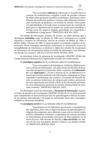 MÓDULO 1 Introdução à Inteligência Artificial e Ciência da Informação
7
“Para os estudos métricos da informação, a IA pode atuar na
extração de conhecimento e insights a partir de grandes volumes
de dados sobre produção científica e tecnológica, facilitando a iden
tificação de tendências, padrões e relações entre diferentes informa
ções, auxiliando na pesquisa e na tomada de decisão. Outra possí
vel aplicabilidade, a IA pode atuar na preservação de conteúdo di
gital, pois os algoritmos de IA podem ser usados para identificar e
corrigir erros em arquivos digitais, garantindo sua integridade e
acessibilidade a longo prazo” (MOSTAFA; ROCHA, 2023).
No campo da informação, Gozález de Gomez, em 2009, defende que a
abordagem mentalista surge na década de 1980 como contraponto ao modelo
fisicalista e material da informação, através de estudos de Belkin, de 1984, e
Belkin, Oddy e Brooks, de 1982, os quais propõem a concepção cognitiva da in
formação. Nessa concepção encontrarão sustentação as enunciações acerca da
intangibilidade da informação, ao deslocar o objeto dos estudos da recuperação
de informação, de uma primeira ênfase nas fontes de informação e nos sistemas,
em direção aos usuários” (SILVA; CAVALCANTE; NUNES, 2018).
As principais linhas de pesquisa de investigação (ARAÚJO, 2014a) são:
Comportamento Informacional, Organização e Gestão do Conhecimento.
No paradigma cognitivo da CI, as reflexões sobre IA nas bibliotecas:
“Uma convergência de Inteligência Artificial e Bibliotecono
mia e Ciência da Informação, vista pelas lentes da filosofia de Berg
son, abre perspectivas fascinantes sobre a natureza do conhecimen
to e sua organização. [...] Com o advento da IA, as bibliotecas evo
luíram para centros dinâmicos de informações, adaptando se às ne
cessidades e preferências dos usuários. O conceito de duração de
safia os sistemas tradicionais de categorização estática, promoven
do uma organização mais fluida e flexível da informação, permitin
do uma compreensão profunda do cenário informacional em cons
tante mudança” (MOSTAFA; ROCHA, 2023).
Na abordagem social da informação, a Economia da Informação, enquan
to linhas de pesquisa de investigação (ARAÚJO, 2014a) da CI, se torna essencial
para compreender os mecanismos por trás da aprendizagem artificial, da toma
da de decisão automatizada e do papel da informação como ativo estratégico,
simbólico e até mesmo metafísico.
No paradigma social da CI, as reflexões sobre IA nas bibliotecas:
“Especialistas em IA defendem, geralmente, a transparência
dos algoritmos, bem como a lógica dos passos da aprendizagem in
teligente das máquinas, para sabermos o que está envolvido nestes
cálculos. Defendem, outrossim, os princípios do método científico
ao desconfiarem de resultados sem prova da física quântica ou da
teoria do caos. Não deixam de discutir a ética envolvida nos dile
mas da IA, mas nos pedem atenção à ciência e ao método científi
co” (MOSTAFA; ROCHA, 2023).
 