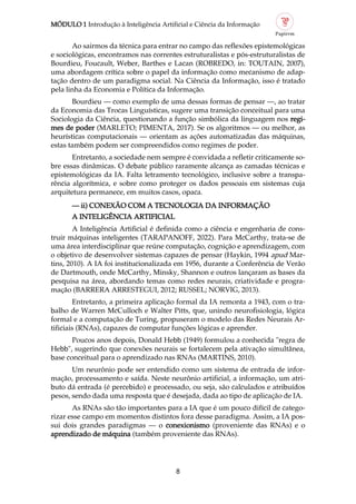 MÓDULO 1 Introdução à Inteligência Artificial e Ciência da Informação
8
Ao sairmos da técnica para entrar no campo das reflexões epistemológicas
e sociológicas, encontramos nas correntes estruturalistas e pós estruturalistas de
Bourdieu, Foucault, Weber, Barthes e Lacan (ROBREDO, in: TOUTAIN, 2007),
uma abordagem crítica sobre o papel da informação como mecanismo de adap
tação dentro de um paradigma social. Na Ciência da Informação, isso é tratado
pela linha da Economia e Política da Informação.
Bourdieu — como exemplo de uma dessas formas de pensar —, ao tratar
da Economia das Trocas Linguísticas, sugere uma transição conceitual para uma
Sociologia da Ciência, questionando a função simbólica da linguagem nos regi
mes de poder (MARLETO; PIMENTA, 2017). Se os algoritmos — ou melhor, as
heurísticas computacionais — orientam as ações automatizadas das máquinas,
estas também podem ser compreendidos como regimes de poder.
Entretanto, a sociedade nem sempre é convidada a refletir criticamente so
bre essas dinâmicas. O debate público raramente alcança as camadas técnicas e
epistemológicas da IA. Falta letramento tecnológico, inclusive sobre a transpa
rência algorítmica, e sobre como proteger os dados pessoais em sistemas cuja
arquitetura permanece, em muitos casos, opaca.
— ii) CONEXÃO COM A TECNOLOGIA DA INFORMAÇÃO
A INTELIGÊNCIA ARTIFICIAL
A Inteligência Artificial é definida como a ciência e engenharia de cons
truir máquinas inteligentes (TARAPANOFF, 2022). Para McCarthy, trata se de
uma área interdisciplinar que reúne computação, cognição e aprendizagem, com
o objetivo de desenvolver sistemas capazes de pensar (Haykin, 1994 apud Mar
tins, 2010). A IA foi institucionalizada em 1956, durante a Conferência de Verão
de Dartmouth, onde McCarthy, Minsky, Shannon e outros lançaram as bases da
pesquisa na área, abordando temas como redes neurais, criatividade e progra
mação (BARRERA ARRESTEGUI, 2012; RUSSEL; NORVIG, 2013).
Entretanto, a primeira aplicação formal da IA remonta a 1943, com o tra
balho de Warren McCulloch e Walter Pitts, que, unindo neurofisiologia, lógica
formal e a computação de Turing, propuseram o modelo das Redes Neurais Ar
tificiais (RNAs), capazes de computar funções lógicas e aprender.
Poucos anos depois, Donald Hebb (1949) formulou a conhecida "regra de
Hebb", sugerindo que conexões neurais se fortalecem pela ativação simultânea,
base conceitual para o aprendizado nas RNAs (MARTINS, 2010).
Um neurônio pode ser entendido como um sistema de entrada de infor
mação, processamento e saída. Neste neurônio artificial, a informação, um atri
buto dá entrada (é percebido) e processado, ou seja, são calculados e atribuídos
pesos, sendo dada uma resposta que é desejada, dada ao tipo de aplicação de IA.
As RNAs são tão importantes para a IA que é um pouco difícil de catego
rizar esse campo em momentos distintos fora desse paradigma. Assim, a IA pos
sui dois grandes paradigmas — o conexionismo (proveniente das RNAs) e o
aprendizado de máquina (também proveniente das RNAs).
 