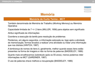 Memória Também denominada de Memória de Trabalho ( Working Memory ) ou Memória Operativa Capacidade limitada de 7 +/- 2 itens (MILLER, 1956) para objetos sem significado Atribui significado às informações Coordena a execução da tarefa para resolução de problemas Perdemos, em alguns segundos, a informação estocada se, logo após a atividade de memorização, formos levados a realizar uma atividade ou tratar uma informação que nos distraia (HINTCH, 1987) A lembrança de nomes de itens é, geralmente, melhor quando esses itens estão presentes na forma de imagens e não na forma de palavras (BADDELEY, 1986) Quanto mais envelhecemos (sobretudo após os 55 anos), menos podemos reter informações na MCT (GARDINER, 1987) O uso de palavras chave melhora a recuperação (BADDELEY, 1986) Memória de Curto Termo - MCT 