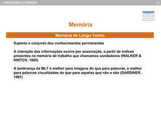 Memória Suporta o conjunto dos conhecimentos permanentes A interação das informações ocorre por associação, a partir de índices presentes na memória de trabalho que chamamos sondadores (WALKER & KINTCH, 1985) A lembrança da MLT é melhor para imagens do que para palavras, e melhor para palavras visualizadas do que para aquelas que não o são (GARDINER, 1987) Memória de Longo Termo 