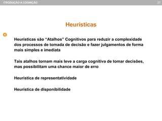Heurísticas Heurísticas são “Atalhos” Cognitivos para reduzir a complexidade dos processos de tomada de decisão e fazer julgamentos de forma mais simples e imediata Tais atalhos tornam mais leve a carga cognitiva de tomar decisões, mas possibilitam uma chance maior de erro Heurística de representatividade Heurística de disponibilidade 