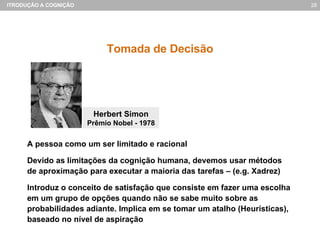 Tomada de Decisão A pessoa como um ser limitado e racional Devido as limitações da cognição humana, devemos usar métodos de aproximação para executar a maioria das tarefas – (e.g. Xadrez) Introduz o conceito de satisfação que consiste em fazer uma escolha em um grupo de opções quando não se sabe muito sobre as probabilidades adiante. Implica em se tomar um atalho (Heurísticas), baseado no nível de aspiração Herbert Simon Prêmio Nobel - 1978 