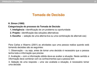 Tomada de Decisão H. Simon (1960) Categorização do processo da Tomada de Decisão 1. Inteligência -  identificação de um problema ou oportunidade 2. Projeto -  identificação das soluções alternativas 3. Escolha  -  seleção de uma alterna-tiva ou uma combinação de alternati-vas) Para Cañas e Waerns (2001) as atividades que uma pessoa realiza quando está tomando decisões são as seguintes: 1. Observação – ou seja, antes de tomar uma decisão é necessário que a pessoa tenha toda a informação que precisa 2. Avaliação – com a informação obtida deve-se avaliar a situação. Neste sentido a informação deve combinar com os conhecimentos que a pessoa tem 3. Seleção de uma resposta – uma vez avaliada a situação, é necessário tomar uma decisão 