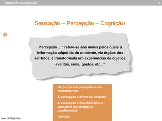 Percepção …“ refere-se aos meios pelos quais a informação adquirida do ambiente, via órgãos dos sentidos, é transformada em experiências de objetos, eventos, sons, gostos, etc...” Sensação – Percepção – Cognição Fonte: ROTH (1986) Os processos perceptivos são inconscientes A percepção é direta ou imediata A percepção é discriminativa e constante (ou altamente condicionada) Aten ção 