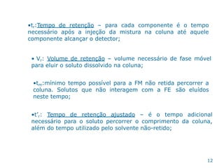 •tr:Tempo de retenção – para cada componente é o tempo
necessário após a injeção da mistura na coluna até aquele
componente alcançar o detector;
• Vr: Volume de retenção – volume necessário de fase móvel
para eluir o soluto dissolvido na coluna;
•tm:mínimo tempo possível para a FM não retida percorrer a
coluna. Solutos que não interagem com a FE são eluídos
neste tempo;
•t’r: Tempo de retenção ajustado – é o tempo adicional
necessário para o soluto percorrer o comprimento da coluna,
além do tempo utilizado pelo solvente não-retido;
12
 
