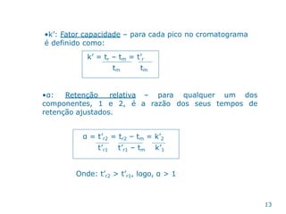 •k’: Fator capacidade – para cada pico no cromatograma
é definido como:
k’ = tr – tm = t’r
tm tm
•α: Retenção relativa
componentes, 1 e 2, é
retenção ajustados.
– para
a razão
qualquer um dos
dos seus tempos de
α = t’r2 = tr2 – tm = k’2
t’r1 t’r1 – tm k’1
Onde: t’r2 > t’r1, logo, α > 1
13
 