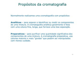 Propósitos da cromatografia
14
Normalmente realizamos uma cromatografia com propósitos:
Analíticos – para separar e identificar ou medir os componentes
de uma mistura. A cromatografia analítica geralmente é feita
com uma coluna fina, longa, que fornece uma boa separação.
Preparativos – para purificar uma quantidade significativa dos
componentes de uma mistura. A cromatografia preparativa, usa
colunas maiores e mais “gordas” que podem ser manipuladas
com menos cuidado.
 