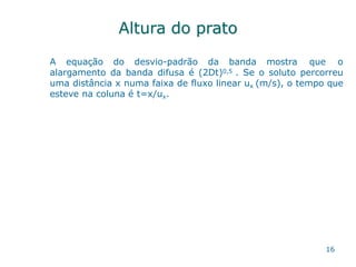 Altura do prato
16
A equação do desvio-padrão da banda mostra que o
alargamento da banda difusa é (2Dt)0,5 . Se o soluto percorreu
uma distância x numa faixa de fluxo linear ux (m/s), o tempo que
esteve na coluna é t=x/ux.
 