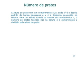 Número de pratos
17
A altura do prato tem um comprimento 2/x, onde 2 é o desvio
padrão da banda gaussiana e x é a distância percorrida na
coluna. Para um soluto saindo da coluna de comprimento L, o
número de pratos teóricos (N) na coluna é o comprimento L
dividido pela altura do prato:
 