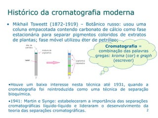 2
Histórico da cromatografia moderna
• Mikhail Tsweett (1872-1919) – Botânico russo: usou uma
coluna empacotada contendo carbonato de cálcio como fase
estacionária para separar pigmentos coloridos de extratos
de plantas; fase móvel utilizou éter de petróleo;
Cromatografia =
combinação das palavras
gregas: kroma (cor) e graph
(escrever)
•Houve um baixo interesse nesta técnica até 1931,
cromatografia foi reintroduzida como uma técnica de
bioquímica.
quando a
separação
•1941: Martin e Synge: estabeleceram a importância das separações
cromatográficas líquido-líquido e lideraram o desenvolvimento da
teoria das separações cromatográficas.
 