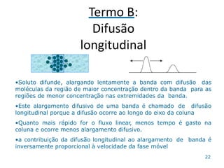 Termo B:
Difusão
longitudinal
•Soluto difunde, alargando lentamente a banda com difusão das
moléculas da região de maior concentração dentro da banda para as
regiões de menor concentração nas extremidades da banda.
•Este alargamento difusivo de uma banda é chamado de difusão
longitudinal porque a difusão ocorre ao longo do eixo da coluna
•Quanto mais rápido for o fluxo linear, menos tempo é gasto na
coluna e ocorre menos alargamento difusivo.
•a contribuição da difusão longitudinal ao alargamento de banda é
inversamente proporcional à velocidade da fase móvel
22
 