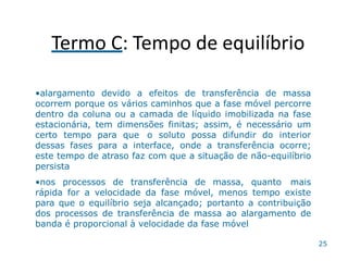 25
Termo C: Tempo de equilíbrio
•alargamento devido a efeitos de transferência de massa
ocorrem porque os vários caminhos que a fase móvel percorre
dentro da coluna ou a camada de líquido imobilizada na fase
estacionária, tem dimensões finitas; assim, é necessário um
certo tempo para que o soluto possa difundir do interior
dessas fases para a interface, onde a transferência ocorre;
este tempo de atraso faz com que a situação de não-equilíbrio
persista
•nos processos de transferência de massa, quanto mais
rápida for a velocidade da fase móvel, menos tempo existe
para que o equilíbrio seja alcançado; portanto a contribuição
dos processos de transferência de massa ao alargamento de
banda é proporcional à velocidade da fase móvel
 