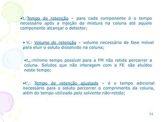 •tr:Tempo de retenção – para cada componente é o tempo
necessário após a injeção da mistura na coluna até aquele
componente alcançar o detector;
• Vr: Volume de retenção – volume necessário de fase móvel
para eluir o soluto dissolvido na coluna;
•tm:mínimo tempo possível para a FM não retida percorrer a
coluna. Solutos que não interagem com a FE são eluídos
neste tempo;
•t’r: Tempo de retenção ajustado – é o tempo adicional
necessário para o soluto percorrer o comprimento da coluna,
além do tempo utilizado pelo solvente não-retido;
11
 