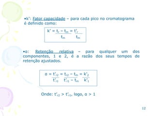 •k’: Fator capacidade – para cada pico no cromatograma
é definido como:
k’ = tr – tm = t’r
tm tm
•α: Retenção relativa
componentes, 1 e 2, é
retenção ajustados.
– para
a razão
qualquer um dos
dos seus tempos de
α = t’r2 = tr2 – tm = k’2
t’r1 t’r1 – tm k’1
Onde: t’r2 > t’r1, logo, α > 1
12
 