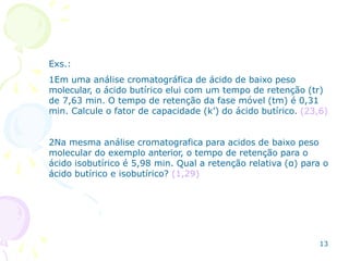 Exs.:
1Em uma análise cromatográfica de ácido de baixo peso
molecular, o ácido butírico elui com um tempo de retenção (tr)
de 7,63 min. O tempo de retenção da fase móvel (tm) é 0,31
min. Calcule o fator de capacidade (k’) do ácido butírico. (23,6)
2Na mesma análise cromatografica para acidos de baixo peso
molecular do exemplo anterior, o tempo de retenção para o
ácido isobutírico é 5,98 min. Qual a retenção relativa (α) para o
ácido butírico e isobutírico? (1,29)
13
 