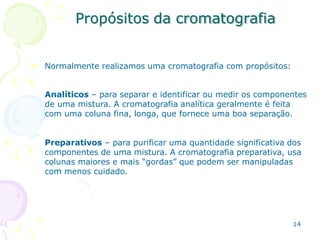 Propósitos da cromatografia
14
Normalmente realizamos uma cromatografia com propósitos:
Analíticos – para separar e identificar ou medir os componentes
de uma mistura. A cromatografia analítica geralmente é feita
com uma coluna fina, longa, que fornece uma boa separação.
Preparativos – para purificar uma quantidade significativa dos
componentes de uma mistura. A cromatografia preparativa, usa
colunas maiores e mais “gordas” que podem ser manipuladas
com menos cuidado.
 