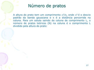 Número de pratos
17
A altura do prato tem um comprimento 2/x, onde 2 é o desvio
padrão da banda gaussiana e x é a distância percorrida na
coluna. Para um soluto saindo da coluna de comprimento L, o
número de pratos teóricos (N) na coluna é o comprimento L
dividido pela altura do prato:
 