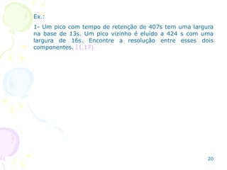 Ex.:
1- Um pico com tempo de retenção de 407s tem uma largura
na base de 13s. Um pico vizinho é eluído a 424 s com uma
largura de 16s. Encontre a resolução entre esses dois
componentes. (1,17)
20
 
