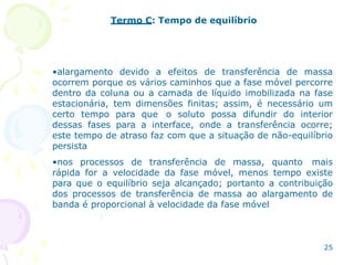 25
Termo C: Tempo de equilíbrio
•alargamento devido a efeitos de transferência de massa
ocorrem porque os vários caminhos que a fase móvel percorre
dentro da coluna ou a camada de líquido imobilizada na fase
estacionária, tem dimensões finitas; assim, é necessário um
certo tempo para que o soluto possa difundir do interior
dessas fases para a interface, onde a transferência ocorre;
este tempo de atraso faz com que a situação de não-equilíbrio
persista
•nos processos de transferência de massa, quanto mais
rápida for a velocidade da fase móvel, menos tempo existe
para que o equilíbrio seja alcançado; portanto a contribuição
dos processos de transferência de massa ao alargamento de
banda é proporcional à velocidade da fase móvel
 