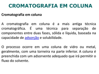 CROMATOGRAFIA EM COLUNA
Cromatografia em coluna
A cromatografia em coluna é a mais antiga técnica
cromatográfica. É uma técnica para separação de
componentes entre duas fases, sólida e líquida, baseada na
capacidade de adsorção e solubilidade.
O processo ocorre em uma coluna de vidro ou metal,
geralmente, com uma torneira na parte inferior. A coluna é
preenchida com um adsorvente adequado que irá permitir o
fluxo do solvente.
 