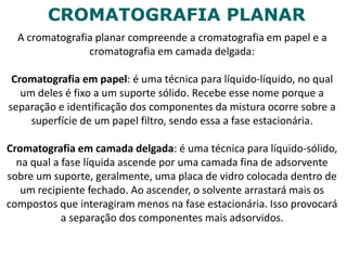 CROMATOGRAFIA PLANAR
A cromatografia planar compreende a cromatografia em papel e a
cromatografia em camada delgada:
Cromatografia em papel: é uma técnica para líquido-líquido, no qual
um deles é fixo a um suporte sólido. Recebe esse nome porque a
separação e identificação dos componentes da mistura ocorre sobre a
superfície de um papel filtro, sendo essa a fase estacionária.
Cromatografia em camada delgada: é uma técnica para líquido-sólido,
na qual a fase líquida ascende por uma camada fina de adsorvente
sobre um suporte, geralmente, uma placa de vidro colocada dentro de
um recipiente fechado. Ao ascender, o solvente arrastará mais os
compostos que interagiram menos na fase estacionária. Isso provocará
a separação dos componentes mais adsorvidos.
 