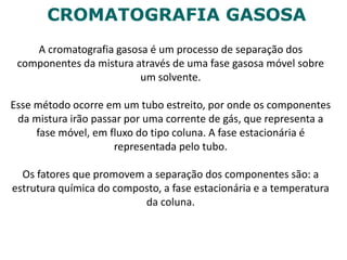 CROMATOGRAFIA GASOSA
A cromatografia gasosa é um processo de separação dos
componentes da mistura através de uma fase gasosa móvel sobre
um solvente.
Esse método ocorre em um tubo estreito, por onde os componentes
da mistura irão passar por uma corrente de gás, que representa a
fase móvel, em fluxo do tipo coluna. A fase estacionária é
representada pelo tubo.
Os fatores que promovem a separação dos componentes são: a
estrutura química do composto, a fase estacionária e a temperatura
da coluna.
 