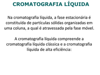 CROMATOGRAFIA LÍQUIDA
Na cromatografia líquida, a fase estacionária é
constituída de partículas sólidas organizadas em
uma coluna, a qual é atravessada pela fase móvel.
A cromatografia líquida compreende a
cromatografia líquida clássica e a cromatografia
líquida de alta eficiência:
 