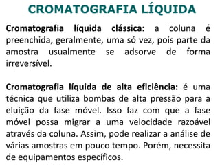 CROMATOGRAFIA LÍQUIDA
Cromatografia líquida clássica: a coluna é
preenchida, geralmente, uma só vez, pois parte da
amostra usualmente se adsorve de forma
irreversível.
Cromatografia líquida de alta eficiência: é uma
técnica que utiliza bombas de alta pressão para a
eluição da fase móvel. Isso faz com que a fase
móvel possa migrar a uma velocidade razoável
através da coluna. Assim, pode realizar a análise de
várias amostras em pouco tempo. Porém, necessita
de equipamentos específicos.
 