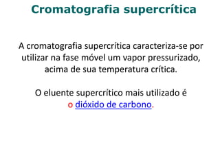 Cromatografia supercrítica
A cromatografia supercrítica caracteriza-se por
utilizar na fase móvel um vapor pressurizado,
acima de sua temperatura crítica.
O eluente supercrítico mais utilizado é
o dióxido de carbono.
 