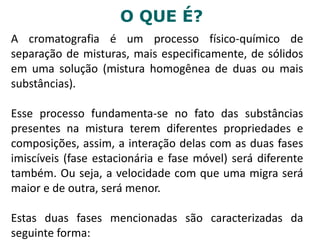 O QUE É?
A cromatografia é um processo físico-químico de
separação de misturas, mais especificamente, de sólidos
em uma solução (mistura homogênea de duas ou mais
substâncias).
Esse processo fundamenta-se no fato das substâncias
presentes na mistura terem diferentes propriedades e
composições, assim, a interação delas com as duas fases
imiscíveis (fase estacionária e fase móvel) será diferente
também. Ou seja, a velocidade com que uma migra será
maior e de outra, será menor.
Estas duas fases mencionadas são caracterizadas da
seguinte forma:
 