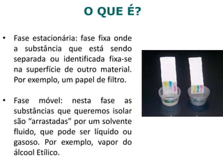 O QUE É?
• Fase estacionária: fase fixa onde
a substância que está sendo
separada ou identificada fixa-se
na superfície de outro material.
Por exemplo, um papel de filtro.
• Fase móvel: nesta fase as
substâncias que queremos isolar
são “arrastadas” por um solvente
fluido, que pode ser líquido ou
gasoso. Por exemplo, vapor do
álcool Etílico.
 