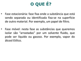 O QUE É?
• Fase estacionária: fase fixa onde a substância que está
sendo separada ou identificada fixa-se na superfície
de outro material. Por exemplo, um papel de filtro.
• Fase móvel: nesta fase as substâncias que queremos
isolar são “arrastadas” por um solvente fluido, que
pode ser líquido ou gasoso. Por exemplo, vapor do
álcool Etílico.
 