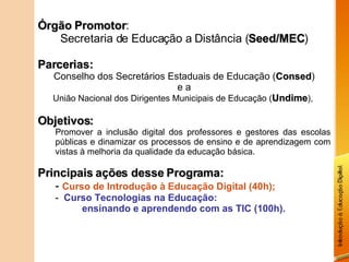 Órgão Promotor : Secretaria de Educação a Distância ( Seed/MEC ) Parcerias: Conselho dos Secretários Estaduais de Educação ( Consed ) e a União Nacional dos Dirigentes Municipais de Educação ( Undime ),  Objetivos: Promover a inclusão digital dos professores e gestores das escolas públicas e dinamizar os processos de ensino e de aprendizagem com vistas à melhoria da qualidade da educação básica. Principais ações desse Programa: Curso de Introdução à Educação Digital (40h); Curso Tecnologias na Educação: ensinando e aprendendo com as TIC (100h). 