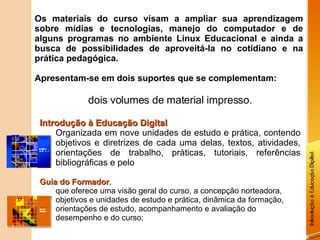 Os materiais do curso visam a ampliar sua aprendizagem sobre mídias e tecnologias, manejo do computador e de alguns programas no ambiente Linux Educacional e ainda a busca de possibilidades de aproveitá-la no cotidiano e na prática pedagógica. Apresentam-se em dois suportes que se complementam: dois volumes de material impresso. Introdução à Educação Digital Organizada em nove unidades de estudo e prática, contendo objetivos e diretrizes de cada uma delas, textos, atividades, orientações de trabalho, práticas, tutoriais, referências bibliográficas e pelo Guia do Formador , que oferece uma visão geral do curso, a concepção norteadora, objetivos e unidades de estudo e prática, dinâmica da formação, orientações de estudo, acompanhamento e avaliação do desempenho e do curso; 
